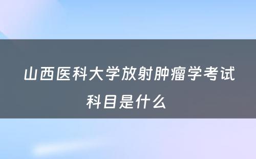 山西医科大学放射肿瘤学考试科目是什么 