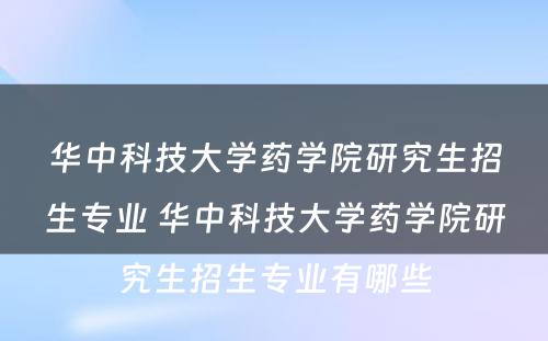 华中科技大学药学院研究生招生专业 华中科技大学药学院研究生招生专业有哪些