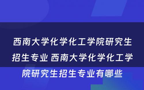 西南大学化学化工学院研究生招生专业 西南大学化学化工学院研究生招生专业有哪些