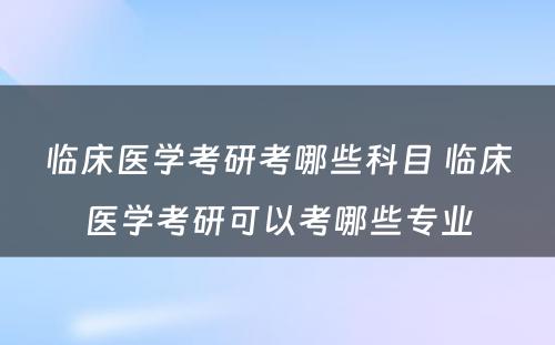 临床医学考研考哪些科目 临床医学考研可以考哪些专业