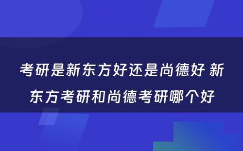 考研是新东方好还是尚德好 新东方考研和尚德考研哪个好