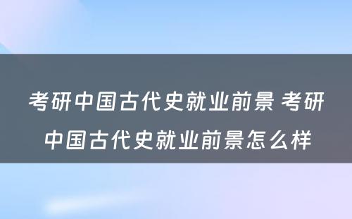 考研中国古代史就业前景 考研中国古代史就业前景怎么样