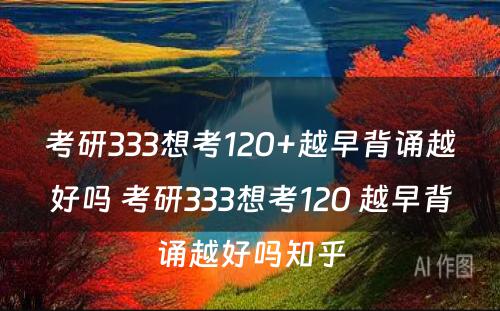 考研333想考120+越早背诵越好吗 考研333想考120 越早背诵越好吗知乎