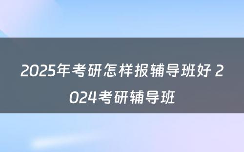 2025年考研怎样报辅导班好 2024考研辅导班