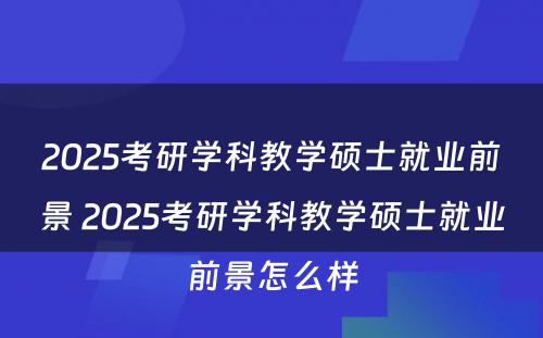 2025考研学科教学硕士就业前景 2025考研学科教学硕士就业前景怎么样