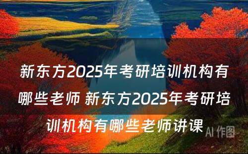 新东方2025年考研培训机构有哪些老师 新东方2025年考研培训机构有哪些老师讲课