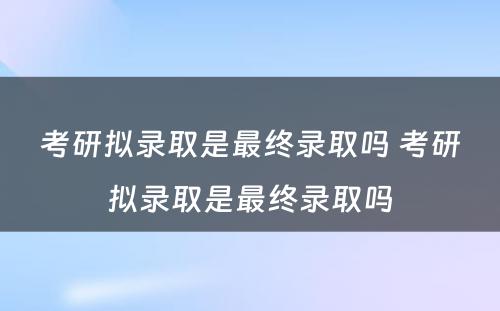 考研拟录取是最终录取吗 考研拟录取是最终录取吗