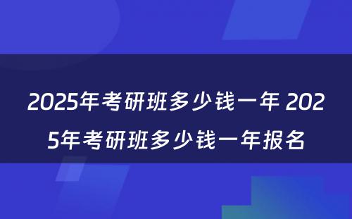 2025年考研班多少钱一年 2025年考研班多少钱一年报名