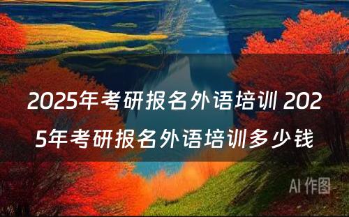 2025年考研报名外语培训 2025年考研报名外语培训多少钱