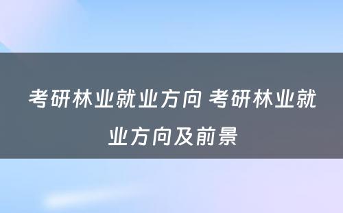 考研林业就业方向 考研林业就业方向及前景