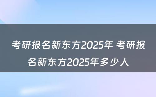 考研报名新东方2025年 考研报名新东方2025年多少人