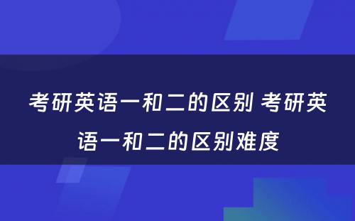 考研英语一和二的区别 考研英语一和二的区别难度