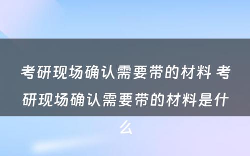 考研现场确认需要带的材料 考研现场确认需要带的材料是什么