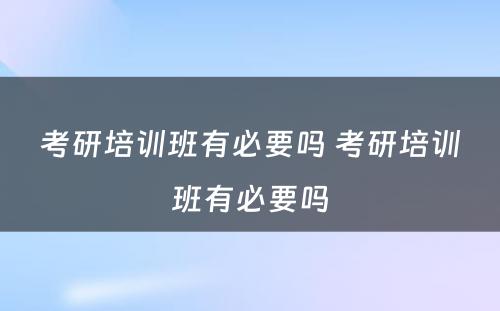 考研培训班有必要吗 考研培训班有必要吗