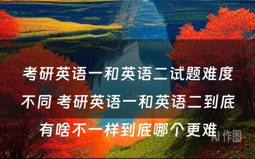 考研英语一和英语二试题难度不同 考研英语一和英语二到底有啥不一样到底哪个更难