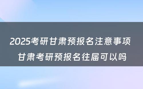 2025考研甘肃预报名注意事项 甘肃考研预报名往届可以吗