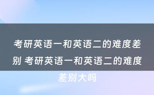 考研英语一和英语二的难度差别 考研英语一和英语二的难度差别大吗