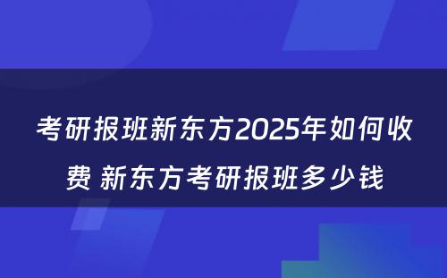 考研报班新东方2025年如何收费 新东方考研报班多少钱