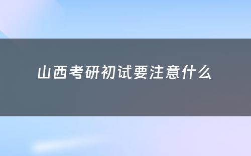 山西考研初试要注意什么 