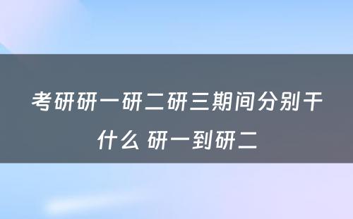 考研研一研二研三期间分别干什么 研一到研二