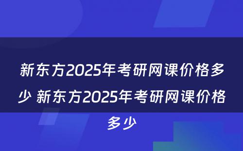 新东方2025年考研网课价格多少 新东方2025年考研网课价格多少