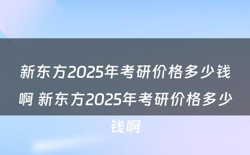 新东方2025年考研价格多少钱啊 新东方2025年考研价格多少钱啊