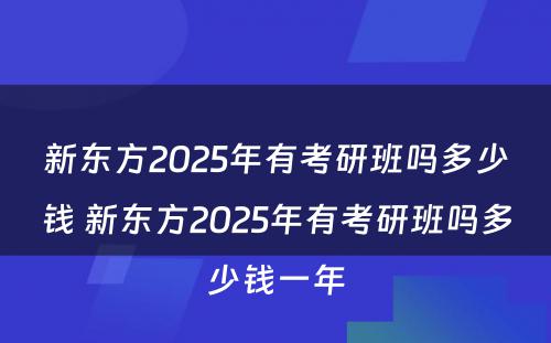 新东方2025年有考研班吗多少钱 新东方2025年有考研班吗多少钱一年