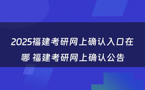 2025福建考研网上确认入口在哪 福建考研网上确认公告