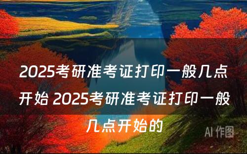 2025考研准考证打印一般几点开始 2025考研准考证打印一般几点开始的