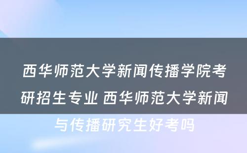 西华师范大学新闻传播学院考研招生专业 西华师范大学新闻与传播研究生好考吗