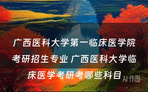 广西医科大学第一临床医学院考研招生专业 广西医科大学临床医学考研考哪些科目