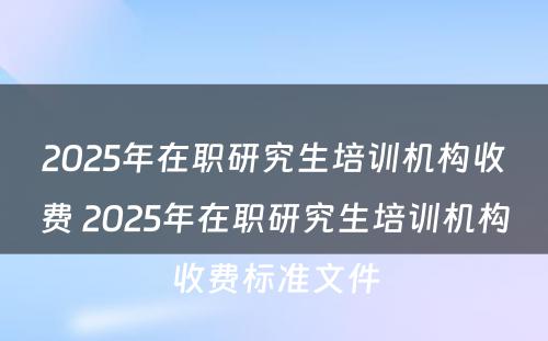 2025年在职研究生培训机构收费 2025年在职研究生培训机构收费标准文件