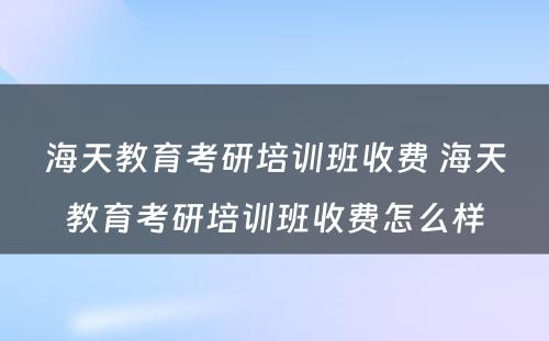 海天教育考研培训班收费 海天教育考研培训班收费怎么样