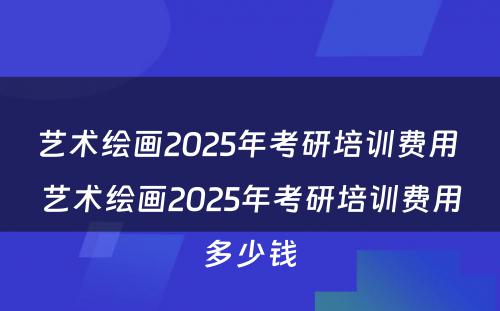 艺术绘画2025年考研培训费用 艺术绘画2025年考研培训费用多少钱