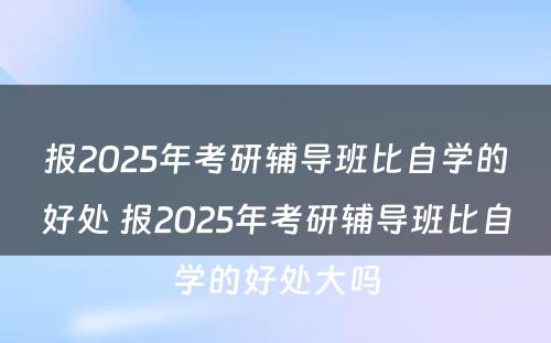 报2025年考研辅导班比自学的好处 报2025年考研辅导班比自学的好处大吗