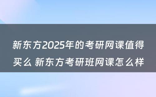 新东方2025年的考研网课值得买么 新东方考研班网课怎么样