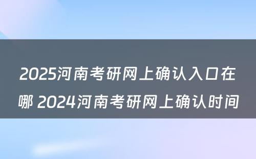 2025河南考研网上确认入口在哪 2024河南考研网上确认时间