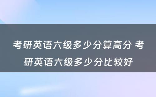 考研英语六级多少分算高分 考研英语六级多少分比较好