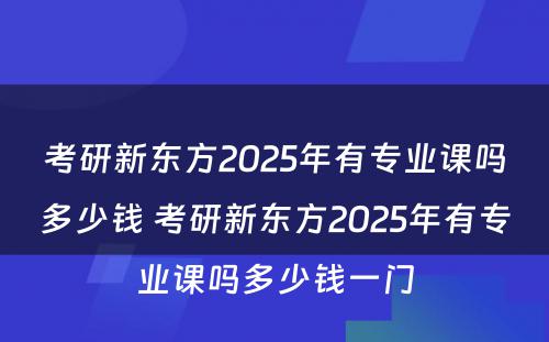 考研新东方2025年有专业课吗多少钱 考研新东方2025年有专业课吗多少钱一门