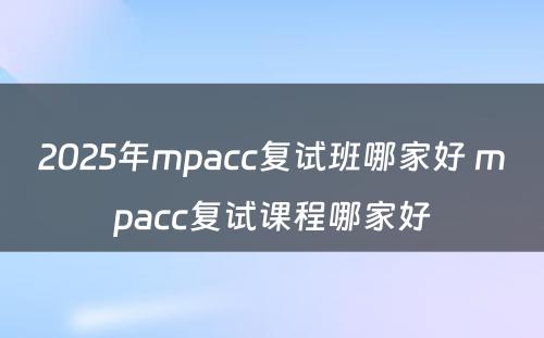 2025年mpacc复试班哪家好 mpacc复试课程哪家好