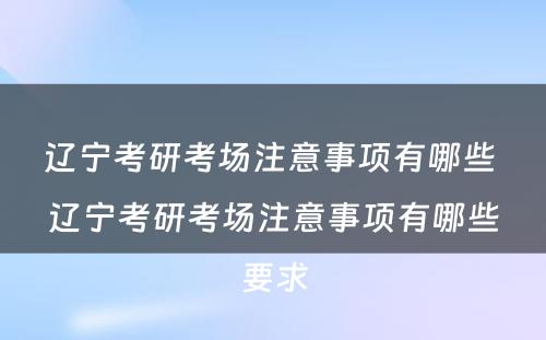 辽宁考研考场注意事项有哪些 辽宁考研考场注意事项有哪些要求