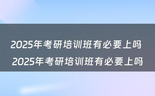 2025年考研培训班有必要上吗 2025年考研培训班有必要上吗