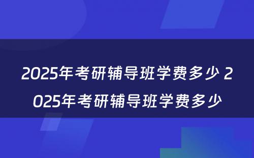 2025年考研辅导班学费多少 2025年考研辅导班学费多少