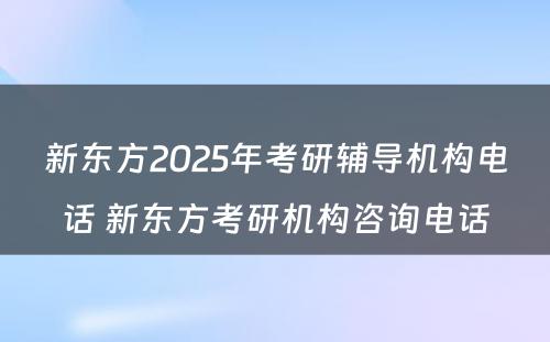 新东方2025年考研辅导机构电话 新东方考研机构咨询电话