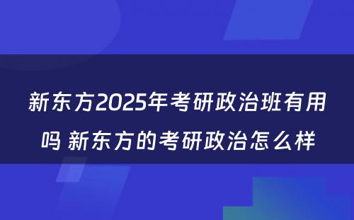 新东方2025年考研政治班有用吗 新东方的考研政治怎么样