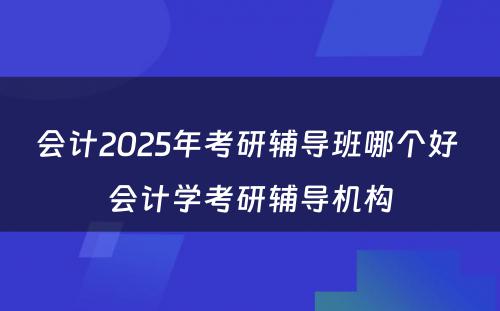 会计2025年考研辅导班哪个好 会计学考研辅导机构