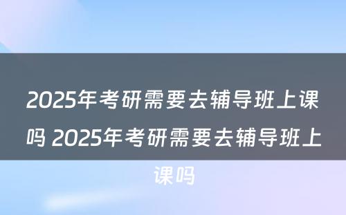 2025年考研需要去辅导班上课吗 2025年考研需要去辅导班上课吗