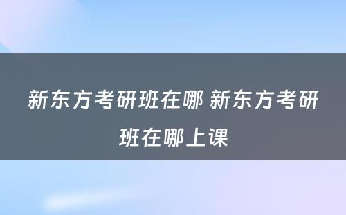 新东方考研班在哪 新东方考研班在哪上课