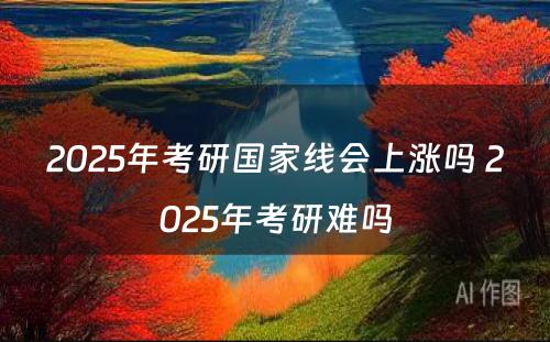 2025年考研国家线会上涨吗 2025年考研难吗