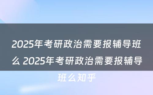 2025年考研政治需要报辅导班么 2025年考研政治需要报辅导班么知乎